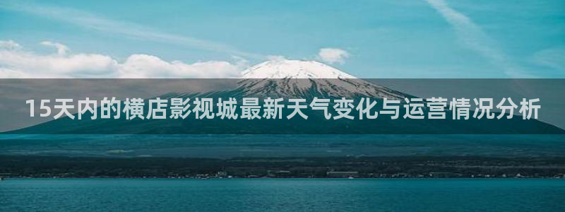 草民福利影院：15天内的横店影视城最新天气变化与运营情况分析